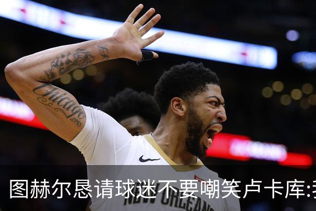 图赫尔恳请球迷不要嘲笑卢卡库:我们一定要保护他